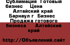 Сублимация. Готовый бизнес. › Цена ­ 40 000 - Алтайский край, Барнаул г. Бизнес » Продажа готового бизнеса   . Алтайский край